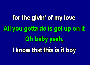 for the givin' of my love

All you gotta do is get up on it
Oh baby yeah,
I know that this is it boy