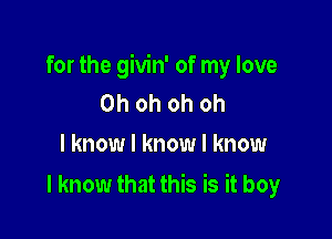 for the givin' of my love
Ohohohoh
I know I know I know

I know that this is it boy