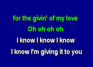 for the givin' of my love
Ohohohoh
I know I know I know

I know I'm giving it to you