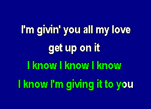 I'm givin' you all my love

get up on it
I know I know I know
I know I'm giving it to you