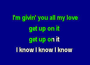 I'm givin' you all my love

get up on it
get up on it
I know I know I know