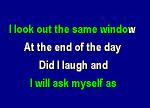 llook out the same window
At the end ofthe day
Did I laugh and

I will ask myself as