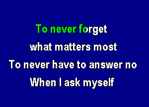 To never forget
what matters most
To never have to answer no

When I ask myself