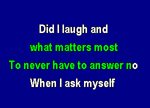 Did I laugh and
what matters most
To never have to answer no

When I ask myself