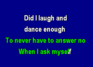 Did I laugh and
dance enough
To never have to answer no

When I ask myself