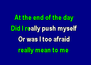 At the end ofthe day
Did I really push myself

Or was I too afraid
really mean to me