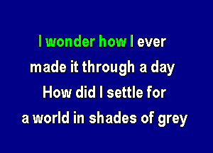 lwonder how I ever
made it through a day
How did I settle for

a world in shades of grey