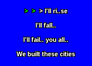 t Pll ri..se

Pll fall..

Pll fail.. you all..

We built these cities