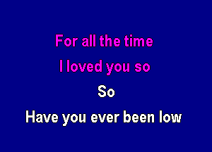 80

Have you ever been low