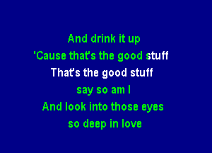 And drink it up
'Cause thats the good stuff
Thats the good stuff

say so am I
And look into those eyes
so deep in love