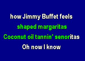 how Jimmy Buffet feels

shaped margaritas

Coconut oil tannin' senoritas
0h now I know