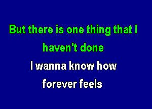 But there is one thing that I

haven't done
lwanna know how
forever feels