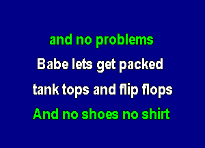 and no problems
Babe lets get packed

tank tops and flip flops

And no shoes no shirt
