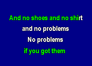 And no shoes and no shirt
and no problems

No problems

if you got them