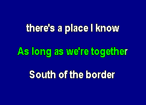 there's a place I know

As long as we're together

South of the border