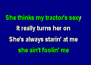 She thinks my tractor's sexy

It really turns her on

She's always starin' at me
she ain't foolin' me