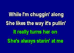 While I'm chuggin' along

She likes the way it's pullin'

It really turns her on
She's always starin' at me