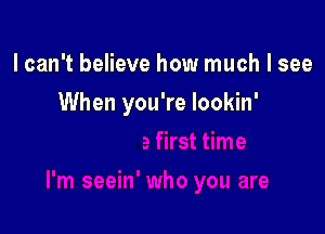 lcan't believe how much I see

When you're lookin'