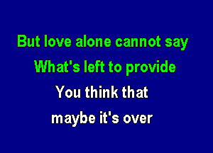 But love alone cannot say
What's left to provide

You think that
maybe it's over