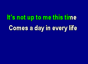 It's not up to me this time

Comes a day in every life