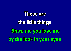 These are
the little things
Show me you love me

by the look in your eyes