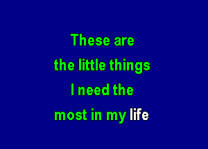 These are
the little things

lneedthe
most in my life