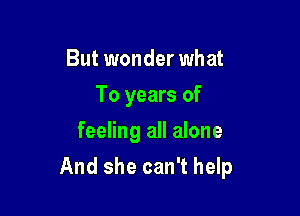 But wonder what
To years of
feeling all alone

And she can't help