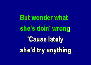 But wonder what

she's doin' wrong

'Cause lately
she'd try anything