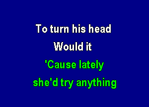 To turn his head
Would it

'Cause lately
she'd try anything