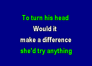 To turn his head
Would it

make a difference
she'd try anything