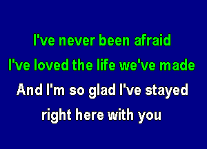 I've never been afraid
I've loved the life we've made

And I'm so glad I've stayed

right here with you