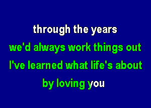 through the years
we'd always work things out
I've learned what life's about

by loving you