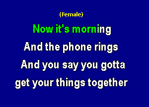 (female)

Now it's morning
And the phone rings

And you say you gotta

get your things together