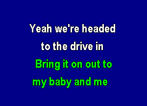 Yeah we're headed
to the drive in
Bring it on out to

my baby and me