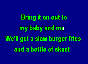 Bring it on out to
my baby and me

We'll get a slaw burger fries

and a bottle of skeet