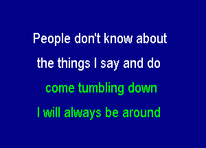 People don't know about

the things I say and do

come tumbling down

I will always be around