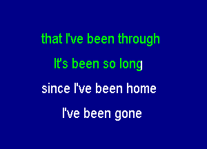 that I've been through
It's been so long

since I've been home

I've been gone