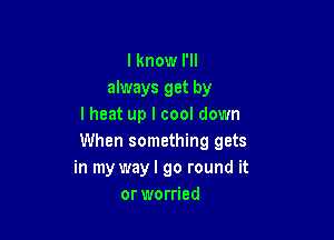 lknow I'll
always get by
lheat up I cool down

When something gets
in my way I go round it
or worried