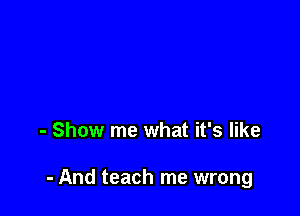 - Show me what it's like

- And teach me wrong