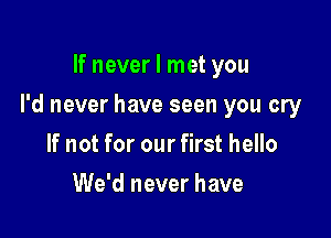 If never I met you

I'd never have seen you cry

If not for our first hello
We'd never have