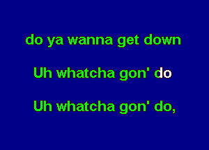 do ya wanna get down

Uh whatcha gon' do

Uh whatcha gon' do,