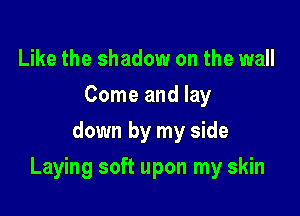 Like the shadow on the wall
Come and lay
down by my side

Laying soft upon my skin