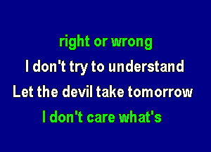 right or wrong

I don't tryto understand
Let the devil take tomorrow
I don't care what's