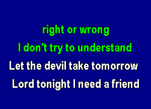 right or wrong

I don't tryto understand
Let the devil take tomorrow
Lord tonight I need a friend