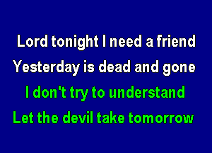 Lord tonight I need a friend
Yesterday is dead and gone
I don't try to understand
Let the devil take tomorrow