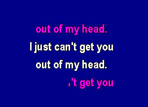 ljust can't get you

out of my head.