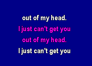 out of my head.

ljust can't get you