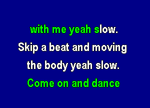 with me yeah slow.

Skip a beat and moving

the body yeah slow.
Come on and dance