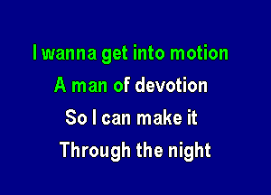 lwanna get into motion

A man of devotion
So I can make it
Through the night