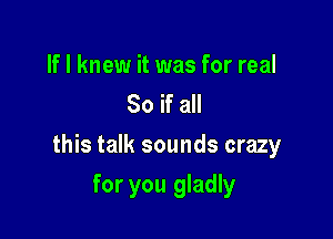 If I knew it was for real
80 if all

this talk sounds crazy

for you gladly